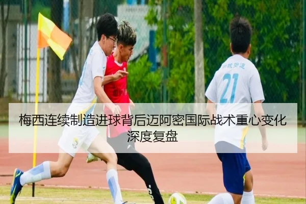 梅西连续制造进球背后迈阿密国际战术重心变化深度复盘